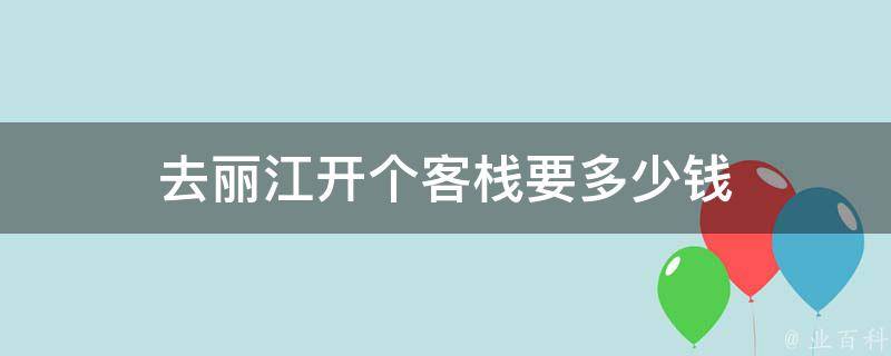 开个客栈去丽江要多少钱(详细资金预算和经营成本分析)