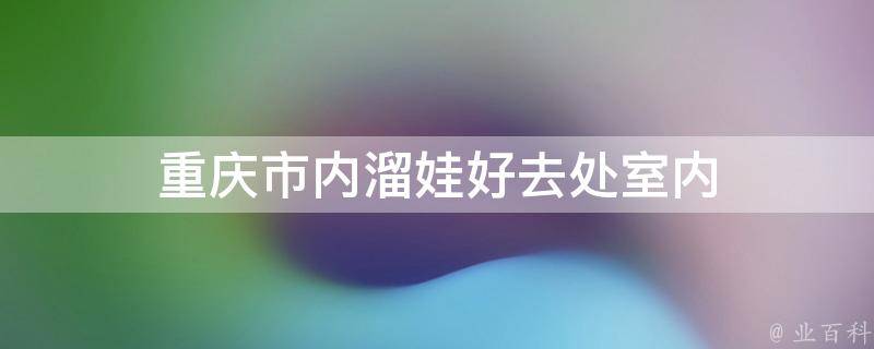 重庆市内溜娃好去处室内(重庆市内适合室内娱乐的好去处推荐)