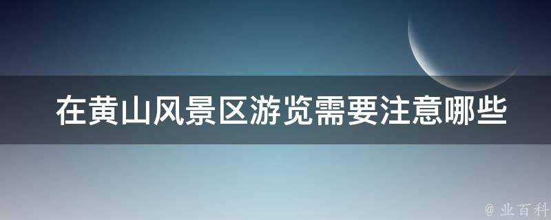  在黄山风景区游览需要注意哪些事项？