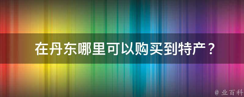  在丹东哪里可以购买到特产？