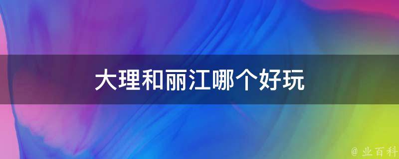 大理和丽江哪个好玩（大理丽江旅游攻略，两地景点对比）