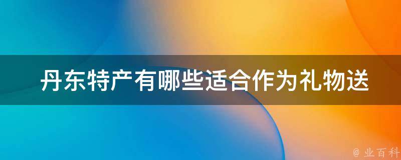  丹东特产有哪些适合作为礼物送给朋友的？