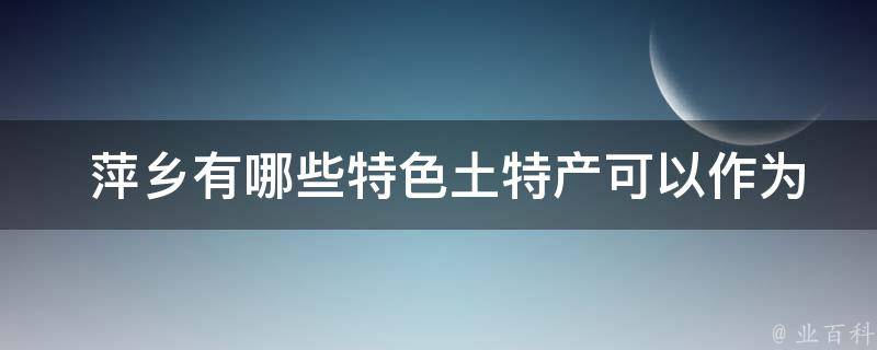  萍乡有哪些特色土特产可以作为旅游纪念品带回家？