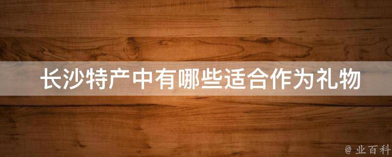  长沙特产中有哪些适合作为礼物送给亲友的？