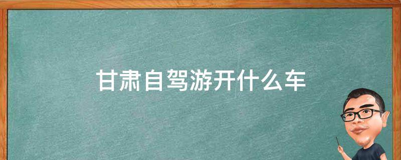 甘肃自驾游开什么车(最适合甘肃自驾游的车型推荐)