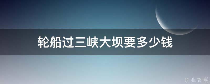 三峡大坝轮船游览费用(详细价格解析)