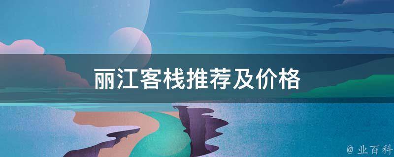 丽江客栈推荐及价格(最全攻略，包含丽江客栈推荐、性价比高的客栈价格)