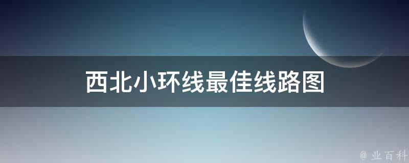 西北小环线最佳线路图(详细攻略分享)