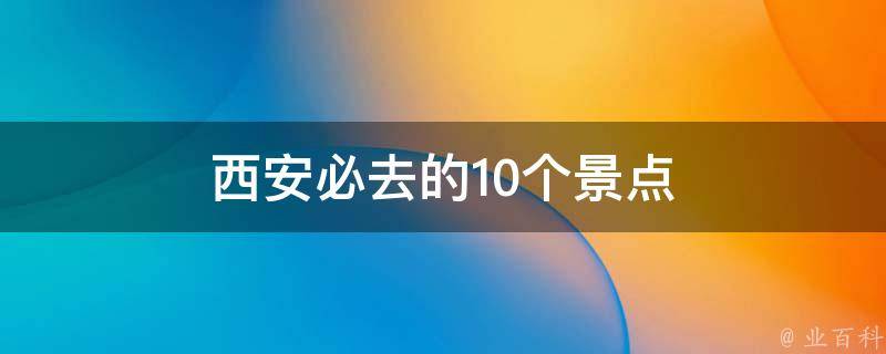 西安必去的10个景点(探索古都之美，畅游西安不可错过的景点)