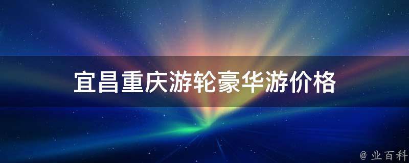 宜昌重庆游轮豪华游价格(全程豪华游轮，畅游长江两岸的最佳选择)