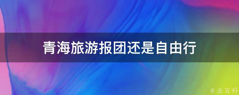 青海旅游报团还是自由行(哪种方式更适合你的旅行需求)