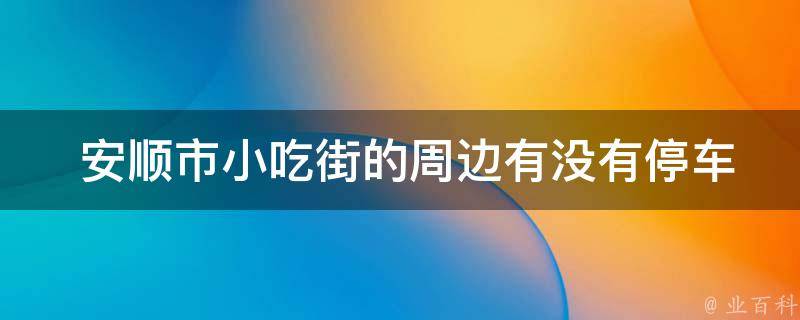  安顺市小吃街的周边有没有停车场？