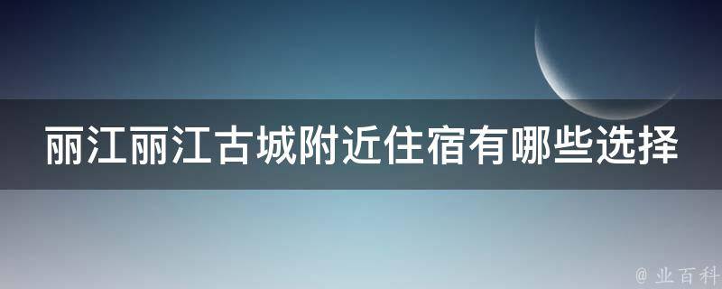 丽江丽江古城附近住宿有哪些选择？