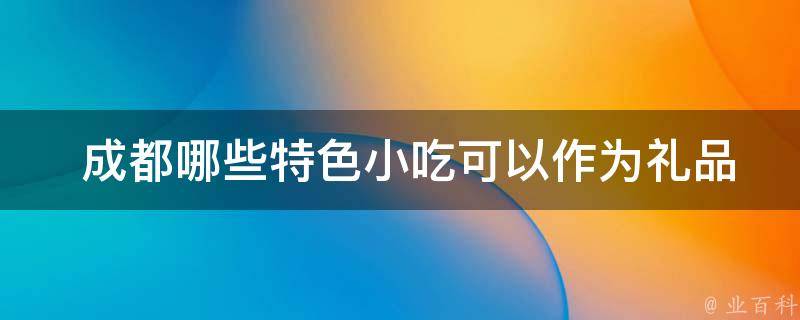  成都哪些特色小吃可以作为礼品送给亲友？