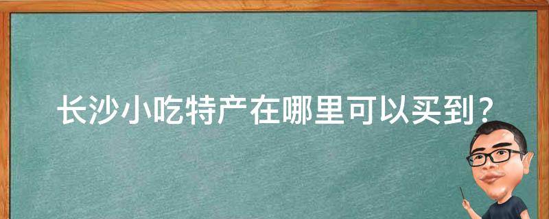 长沙小吃特产在哪里可以买到？