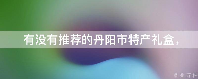  有没有推荐的丹阳市特产礼盒，适合作为伴手礼或送礼佳品？