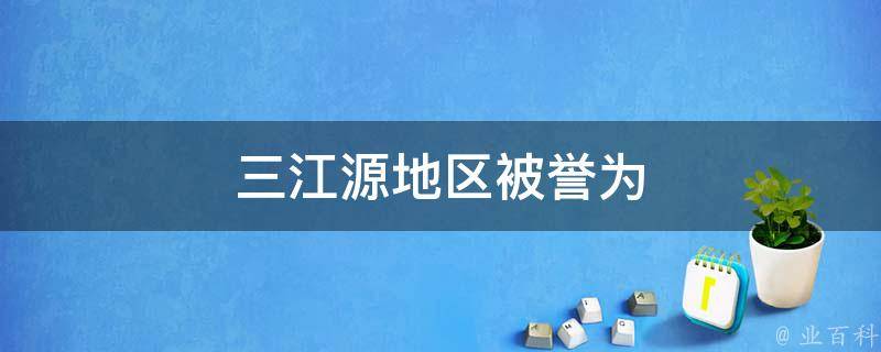 三江源地区被誉为(中国最重要的水源保护基地)