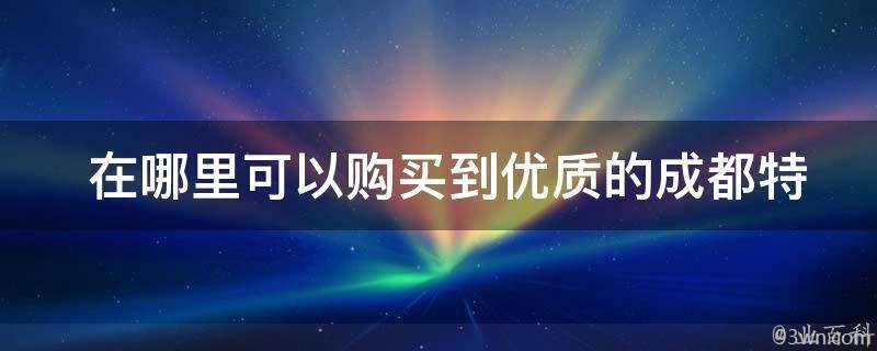  在哪里可以购买到优质的成都特产送礼佳品？